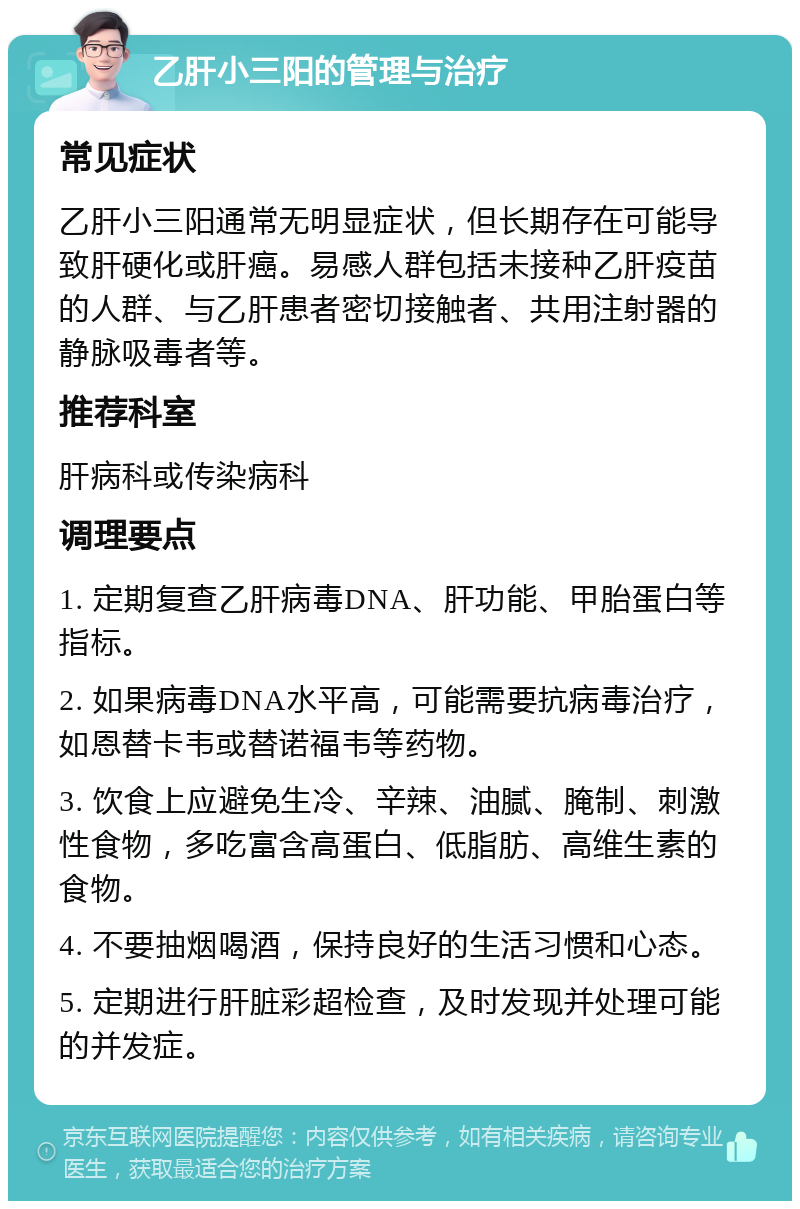 乙肝小三阳的管理与治疗 常见症状 乙肝小三阳通常无明显症状，但长期存在可能导致肝硬化或肝癌。易感人群包括未接种乙肝疫苗的人群、与乙肝患者密切接触者、共用注射器的静脉吸毒者等。 推荐科室 肝病科或传染病科 调理要点 1. 定期复查乙肝病毒DNA、肝功能、甲胎蛋白等指标。 2. 如果病毒DNA水平高，可能需要抗病毒治疗，如恩替卡韦或替诺福韦等药物。 3. 饮食上应避免生冷、辛辣、油腻、腌制、刺激性食物，多吃富含高蛋白、低脂肪、高维生素的食物。 4. 不要抽烟喝酒，保持良好的生活习惯和心态。 5. 定期进行肝脏彩超检查，及时发现并处理可能的并发症。