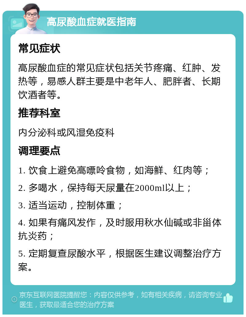 高尿酸血症就医指南 常见症状 高尿酸血症的常见症状包括关节疼痛、红肿、发热等，易感人群主要是中老年人、肥胖者、长期饮酒者等。 推荐科室 内分泌科或风湿免疫科 调理要点 1. 饮食上避免高嘌呤食物，如海鲜、红肉等； 2. 多喝水，保持每天尿量在2000ml以上； 3. 适当运动，控制体重； 4. 如果有痛风发作，及时服用秋水仙碱或非甾体抗炎药； 5. 定期复查尿酸水平，根据医生建议调整治疗方案。