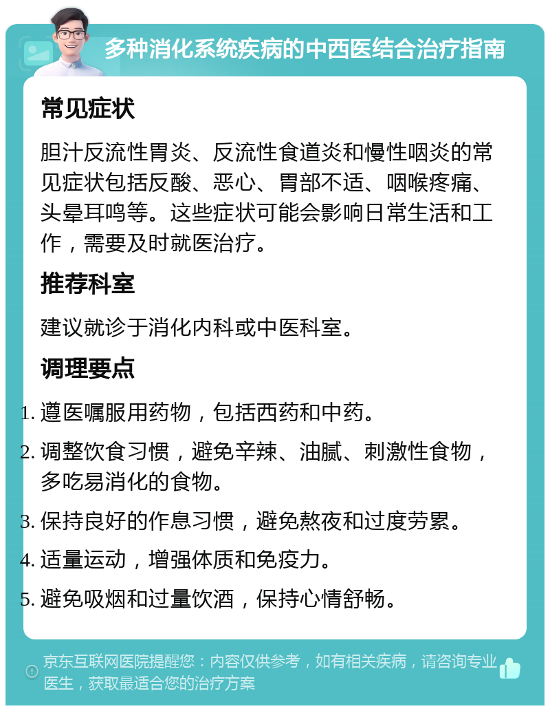 多种消化系统疾病的中西医结合治疗指南 常见症状 胆汁反流性胃炎、反流性食道炎和慢性咽炎的常见症状包括反酸、恶心、胃部不适、咽喉疼痛、头晕耳鸣等。这些症状可能会影响日常生活和工作，需要及时就医治疗。 推荐科室 建议就诊于消化内科或中医科室。 调理要点 遵医嘱服用药物，包括西药和中药。 调整饮食习惯，避免辛辣、油腻、刺激性食物，多吃易消化的食物。 保持良好的作息习惯，避免熬夜和过度劳累。 适量运动，增强体质和免疫力。 避免吸烟和过量饮酒，保持心情舒畅。