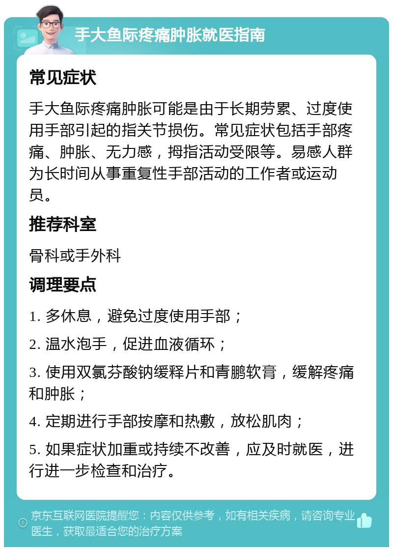 手大鱼际疼痛肿胀就医指南 常见症状 手大鱼际疼痛肿胀可能是由于长期劳累、过度使用手部引起的指关节损伤。常见症状包括手部疼痛、肿胀、无力感，拇指活动受限等。易感人群为长时间从事重复性手部活动的工作者或运动员。 推荐科室 骨科或手外科 调理要点 1. 多休息，避免过度使用手部； 2. 温水泡手，促进血液循环； 3. 使用双氯芬酸钠缓释片和青鹏软膏，缓解疼痛和肿胀； 4. 定期进行手部按摩和热敷，放松肌肉； 5. 如果症状加重或持续不改善，应及时就医，进行进一步检查和治疗。