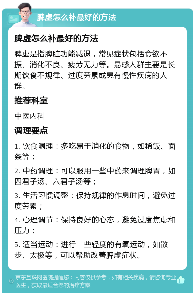 脾虚怎么补最好的方法 脾虚怎么补最好的方法 脾虚是指脾脏功能减退，常见症状包括食欲不振、消化不良、疲劳无力等。易感人群主要是长期饮食不规律、过度劳累或患有慢性疾病的人群。 推荐科室 中医内科 调理要点 1. 饮食调理：多吃易于消化的食物，如稀饭、面条等； 2. 中药调理：可以服用一些中药来调理脾胃，如四君子汤、六君子汤等； 3. 生活习惯调整：保持规律的作息时间，避免过度劳累； 4. 心理调节：保持良好的心态，避免过度焦虑和压力； 5. 适当运动：进行一些轻度的有氧运动，如散步、太极等，可以帮助改善脾虚症状。