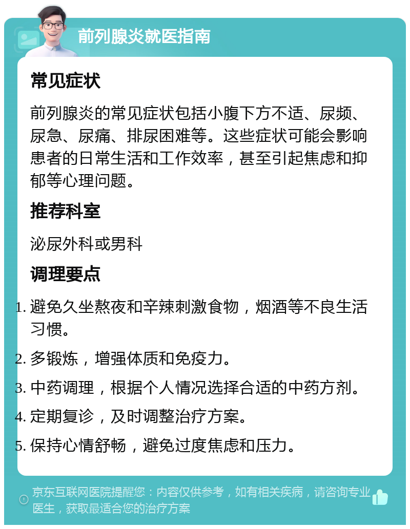 前列腺炎就医指南 常见症状 前列腺炎的常见症状包括小腹下方不适、尿频、尿急、尿痛、排尿困难等。这些症状可能会影响患者的日常生活和工作效率，甚至引起焦虑和抑郁等心理问题。 推荐科室 泌尿外科或男科 调理要点 避免久坐熬夜和辛辣刺激食物，烟酒等不良生活习惯。 多锻炼，增强体质和免疫力。 中药调理，根据个人情况选择合适的中药方剂。 定期复诊，及时调整治疗方案。 保持心情舒畅，避免过度焦虑和压力。