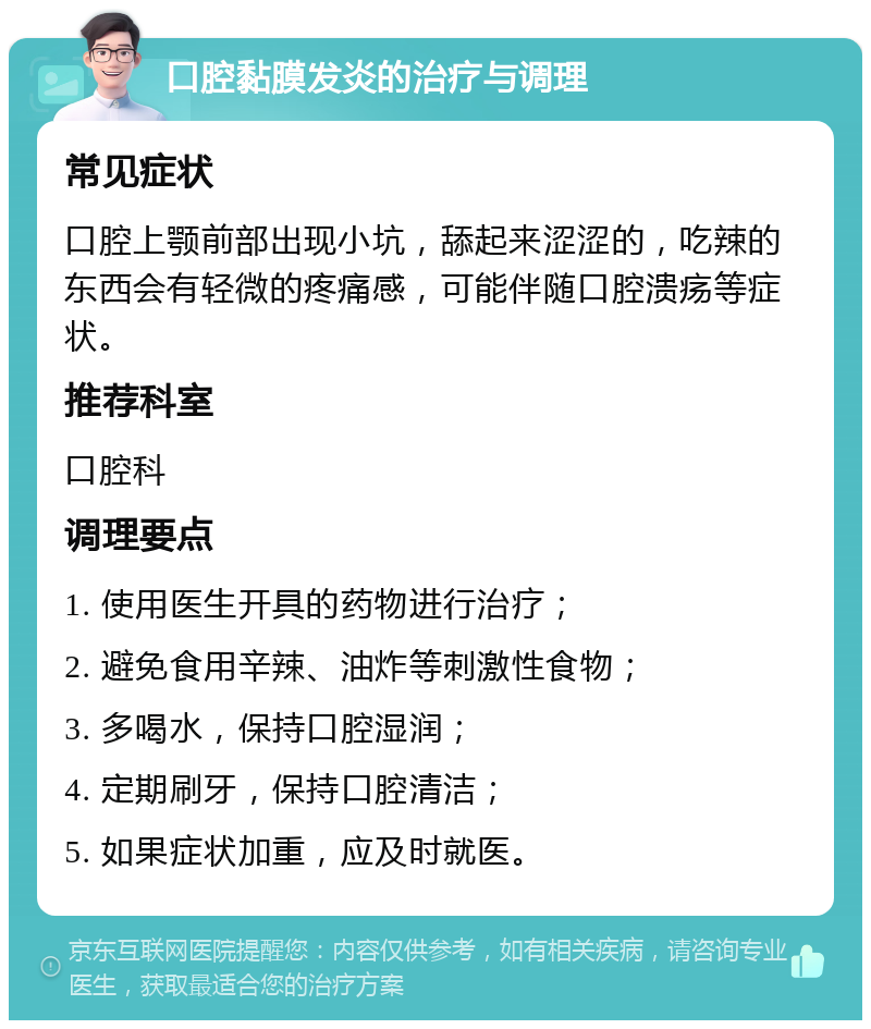 口腔黏膜发炎的治疗与调理 常见症状 口腔上颚前部出现小坑，舔起来涩涩的，吃辣的东西会有轻微的疼痛感，可能伴随口腔溃疡等症状。 推荐科室 口腔科 调理要点 1. 使用医生开具的药物进行治疗； 2. 避免食用辛辣、油炸等刺激性食物； 3. 多喝水，保持口腔湿润； 4. 定期刷牙，保持口腔清洁； 5. 如果症状加重，应及时就医。