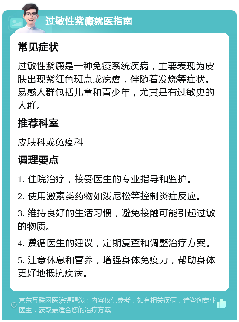 过敏性紫癜就医指南 常见症状 过敏性紫癜是一种免疫系统疾病，主要表现为皮肤出现紫红色斑点或疙瘩，伴随着发烧等症状。易感人群包括儿童和青少年，尤其是有过敏史的人群。 推荐科室 皮肤科或免疫科 调理要点 1. 住院治疗，接受医生的专业指导和监护。 2. 使用激素类药物如泼尼松等控制炎症反应。 3. 维持良好的生活习惯，避免接触可能引起过敏的物质。 4. 遵循医生的建议，定期复查和调整治疗方案。 5. 注意休息和营养，增强身体免疫力，帮助身体更好地抵抗疾病。