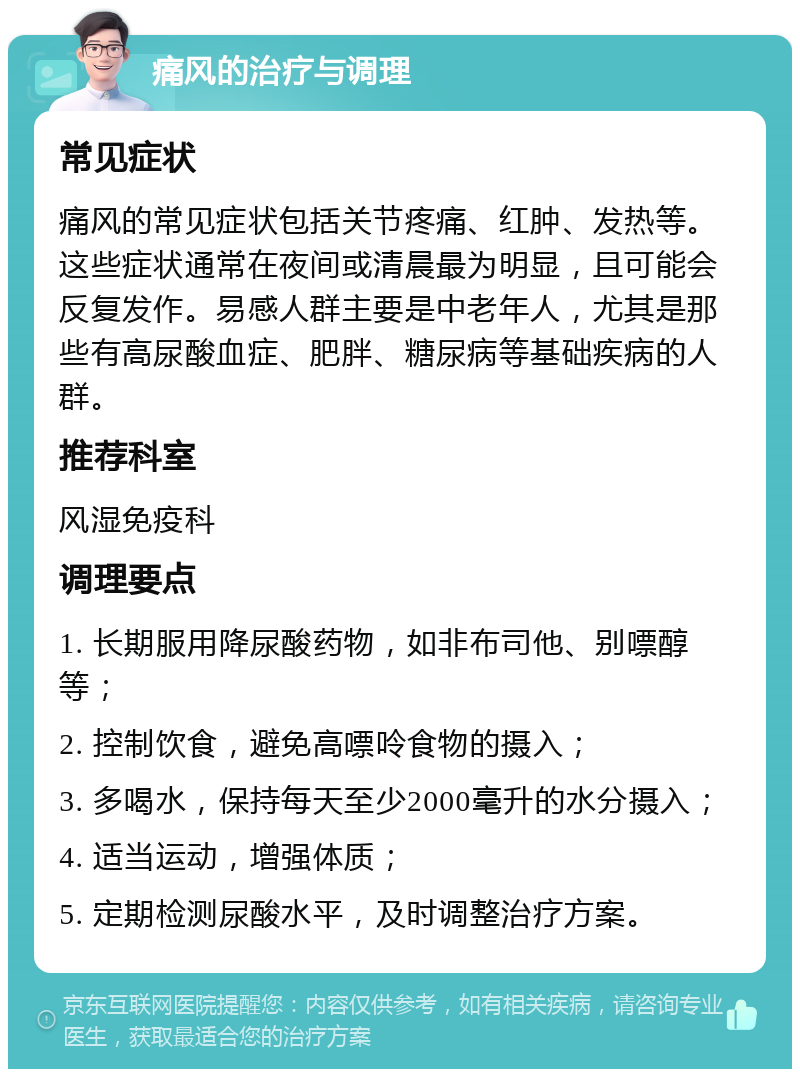 痛风的治疗与调理 常见症状 痛风的常见症状包括关节疼痛、红肿、发热等。这些症状通常在夜间或清晨最为明显，且可能会反复发作。易感人群主要是中老年人，尤其是那些有高尿酸血症、肥胖、糖尿病等基础疾病的人群。 推荐科室 风湿免疫科 调理要点 1. 长期服用降尿酸药物，如非布司他、别嘌醇等； 2. 控制饮食，避免高嘌呤食物的摄入； 3. 多喝水，保持每天至少2000毫升的水分摄入； 4. 适当运动，增强体质； 5. 定期检测尿酸水平，及时调整治疗方案。