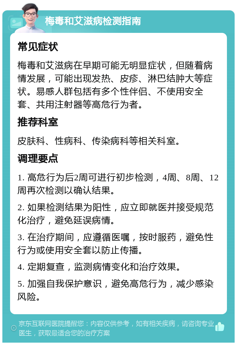 梅毒和艾滋病检测指南 常见症状 梅毒和艾滋病在早期可能无明显症状，但随着病情发展，可能出现发热、皮疹、淋巴结肿大等症状。易感人群包括有多个性伴侣、不使用安全套、共用注射器等高危行为者。 推荐科室 皮肤科、性病科、传染病科等相关科室。 调理要点 1. 高危行为后2周可进行初步检测，4周、8周、12周再次检测以确认结果。 2. 如果检测结果为阳性，应立即就医并接受规范化治疗，避免延误病情。 3. 在治疗期间，应遵循医嘱，按时服药，避免性行为或使用安全套以防止传播。 4. 定期复查，监测病情变化和治疗效果。 5. 加强自我保护意识，避免高危行为，减少感染风险。