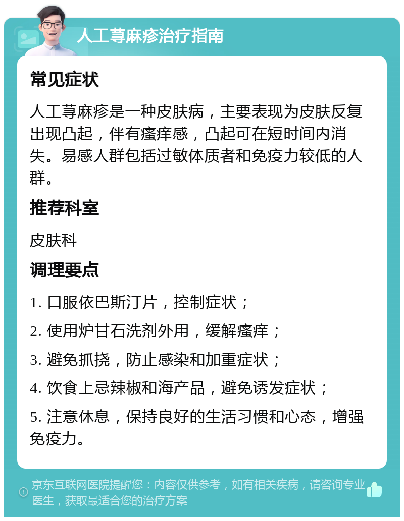 人工荨麻疹治疗指南 常见症状 人工荨麻疹是一种皮肤病，主要表现为皮肤反复出现凸起，伴有瘙痒感，凸起可在短时间内消失。易感人群包括过敏体质者和免疫力较低的人群。 推荐科室 皮肤科 调理要点 1. 口服依巴斯汀片，控制症状； 2. 使用炉甘石洗剂外用，缓解瘙痒； 3. 避免抓挠，防止感染和加重症状； 4. 饮食上忌辣椒和海产品，避免诱发症状； 5. 注意休息，保持良好的生活习惯和心态，增强免疫力。