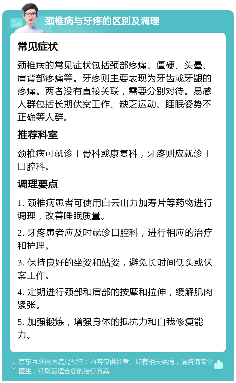 颈椎病与牙疼的区别及调理 常见症状 颈椎病的常见症状包括颈部疼痛、僵硬、头晕、肩背部疼痛等。牙疼则主要表现为牙齿或牙龈的疼痛。两者没有直接关联，需要分别对待。易感人群包括长期伏案工作、缺乏运动、睡眠姿势不正确等人群。 推荐科室 颈椎病可就诊于骨科或康复科，牙疼则应就诊于口腔科。 调理要点 1. 颈椎病患者可使用白云山力加寿片等药物进行调理，改善睡眠质量。 2. 牙疼患者应及时就诊口腔科，进行相应的治疗和护理。 3. 保持良好的坐姿和站姿，避免长时间低头或伏案工作。 4. 定期进行颈部和肩部的按摩和拉伸，缓解肌肉紧张。 5. 加强锻炼，增强身体的抵抗力和自我修复能力。