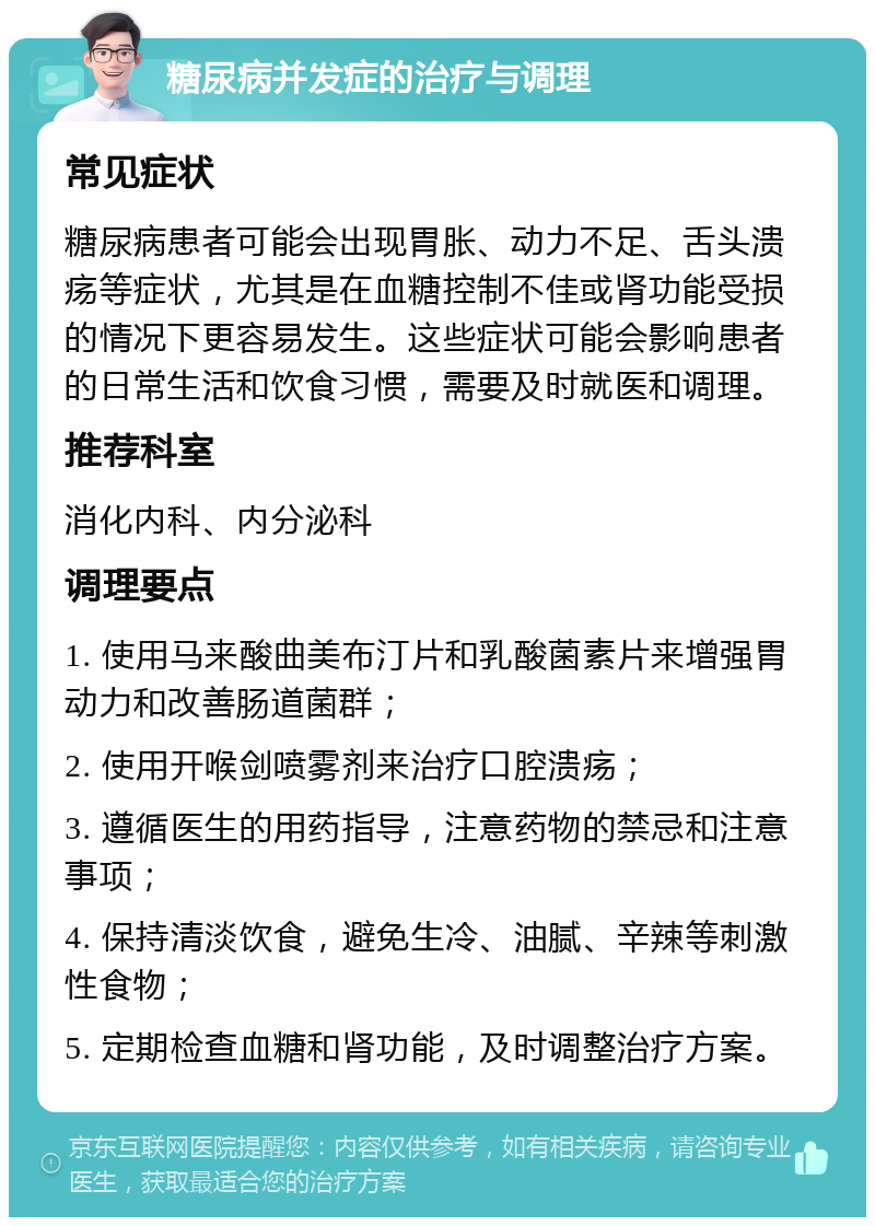 糖尿病并发症的治疗与调理 常见症状 糖尿病患者可能会出现胃胀、动力不足、舌头溃疡等症状，尤其是在血糖控制不佳或肾功能受损的情况下更容易发生。这些症状可能会影响患者的日常生活和饮食习惯，需要及时就医和调理。 推荐科室 消化内科、内分泌科 调理要点 1. 使用马来酸曲美布汀片和乳酸菌素片来增强胃动力和改善肠道菌群； 2. 使用开喉剑喷雾剂来治疗口腔溃疡； 3. 遵循医生的用药指导，注意药物的禁忌和注意事项； 4. 保持清淡饮食，避免生冷、油腻、辛辣等刺激性食物； 5. 定期检查血糖和肾功能，及时调整治疗方案。