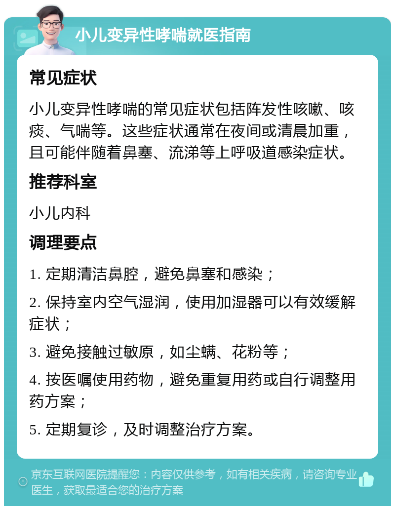 小儿变异性哮喘就医指南 常见症状 小儿变异性哮喘的常见症状包括阵发性咳嗽、咳痰、气喘等。这些症状通常在夜间或清晨加重，且可能伴随着鼻塞、流涕等上呼吸道感染症状。 推荐科室 小儿内科 调理要点 1. 定期清洁鼻腔，避免鼻塞和感染； 2. 保持室内空气湿润，使用加湿器可以有效缓解症状； 3. 避免接触过敏原，如尘螨、花粉等； 4. 按医嘱使用药物，避免重复用药或自行调整用药方案； 5. 定期复诊，及时调整治疗方案。