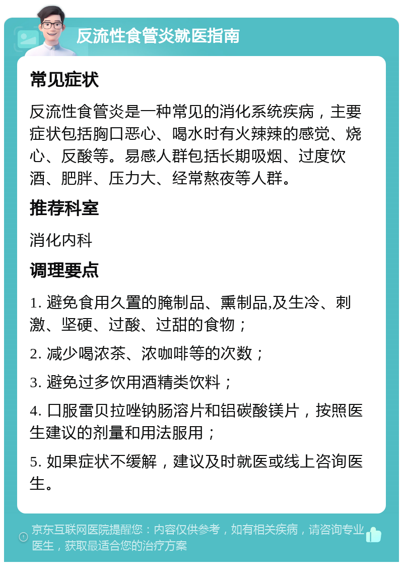 反流性食管炎就医指南 常见症状 反流性食管炎是一种常见的消化系统疾病，主要症状包括胸口恶心、喝水时有火辣辣的感觉、烧心、反酸等。易感人群包括长期吸烟、过度饮酒、肥胖、压力大、经常熬夜等人群。 推荐科室 消化内科 调理要点 1. 避免食用久置的腌制品、熏制品,及生冷、刺激、坚硬、过酸、过甜的食物； 2. 减少喝浓茶、浓咖啡等的次数； 3. 避免过多饮用酒精类饮料； 4. 口服雷贝拉唑钠肠溶片和铝碳酸镁片，按照医生建议的剂量和用法服用； 5. 如果症状不缓解，建议及时就医或线上咨询医生。