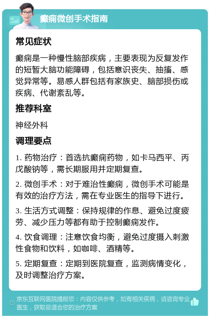 癫痫微创手术指南 常见症状 癫痫是一种慢性脑部疾病，主要表现为反复发作的短暂大脑功能障碍，包括意识丧失、抽搐、感觉异常等。易感人群包括有家族史、脑部损伤或疾病、代谢紊乱等。 推荐科室 神经外科 调理要点 1. 药物治疗：首选抗癫痫药物，如卡马西平、丙戊酸钠等，需长期服用并定期复查。 2. 微创手术：对于难治性癫痫，微创手术可能是有效的治疗方法，需在专业医生的指导下进行。 3. 生活方式调整：保持规律的作息、避免过度疲劳、减少压力等都有助于控制癫痫发作。 4. 饮食调理：注意饮食均衡，避免过度摄入刺激性食物和饮料，如咖啡、酒精等。 5. 定期复查：定期到医院复查，监测病情变化，及时调整治疗方案。