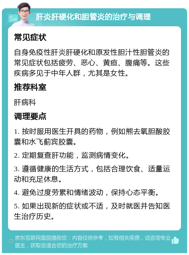 肝炎肝硬化和胆管炎的治疗与调理 常见症状 自身免疫性肝炎肝硬化和原发性胆汁性胆管炎的常见症状包括疲劳、恶心、黄疸、腹痛等。这些疾病多见于中年人群，尤其是女性。 推荐科室 肝病科 调理要点 1. 按时服用医生开具的药物，例如熊去氧胆酸胶囊和水飞蓟宾胶囊。 2. 定期复查肝功能，监测病情变化。 3. 遵循健康的生活方式，包括合理饮食、适量运动和充足休息。 4. 避免过度劳累和情绪波动，保持心态平衡。 5. 如果出现新的症状或不适，及时就医并告知医生治疗历史。