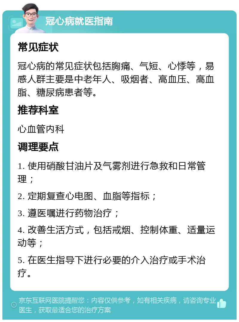 冠心病就医指南 常见症状 冠心病的常见症状包括胸痛、气短、心悸等，易感人群主要是中老年人、吸烟者、高血压、高血脂、糖尿病患者等。 推荐科室 心血管内科 调理要点 1. 使用硝酸甘油片及气雾剂进行急救和日常管理； 2. 定期复查心电图、血脂等指标； 3. 遵医嘱进行药物治疗； 4. 改善生活方式，包括戒烟、控制体重、适量运动等； 5. 在医生指导下进行必要的介入治疗或手术治疗。