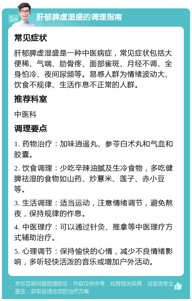 肝郁脾虚湿盛的调理指南 常见症状 肝郁脾虚湿盛是一种中医病症，常见症状包括大便稀、气喘、肋骨疼、面部雀斑、月经不调、全身怕冷、夜间尿频等。易感人群为情绪波动大、饮食不规律、生活作息不正常的人群。 推荐科室 中医科 调理要点 1. 药物治疗：加味逍遥丸、参苓白术丸和气血和胶囊。 2. 饮食调理：少吃辛辣油腻及生冷食物，多吃健脾祛湿的食物如山药、炒薏米、莲子、赤小豆等。 3. 生活调理：适当运动，注意情绪调节，避免熬夜，保持规律的作息。 4. 中医理疗：可以通过针灸、推拿等中医理疗方式辅助治疗。 5. 心理调节：保持愉快的心情，减少不良情绪影响，多听轻快活泼的音乐或增加户外活动。