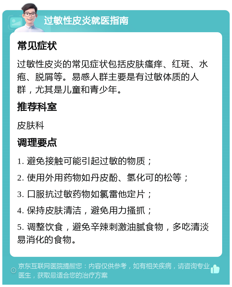 过敏性皮炎就医指南 常见症状 过敏性皮炎的常见症状包括皮肤瘙痒、红斑、水疱、脱屑等。易感人群主要是有过敏体质的人群，尤其是儿童和青少年。 推荐科室 皮肤科 调理要点 1. 避免接触可能引起过敏的物质； 2. 使用外用药物如丹皮酚、氢化可的松等； 3. 口服抗过敏药物如氯雷他定片； 4. 保持皮肤清洁，避免用力搔抓； 5. 调整饮食，避免辛辣刺激油腻食物，多吃清淡易消化的食物。