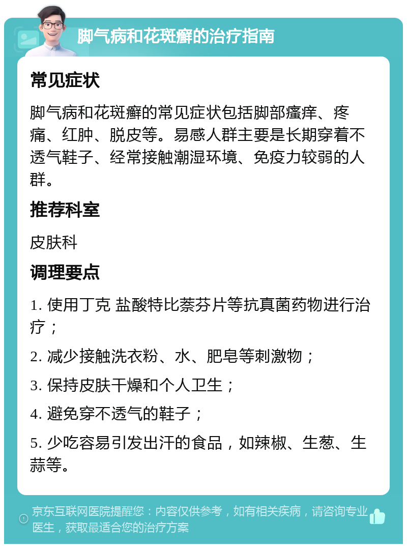 脚气病和花斑癣的治疗指南 常见症状 脚气病和花斑癣的常见症状包括脚部瘙痒、疼痛、红肿、脱皮等。易感人群主要是长期穿着不透气鞋子、经常接触潮湿环境、免疫力较弱的人群。 推荐科室 皮肤科 调理要点 1. 使用丁克 盐酸特比萘芬片等抗真菌药物进行治疗； 2. 减少接触洗衣粉、水、肥皂等刺激物； 3. 保持皮肤干燥和个人卫生； 4. 避免穿不透气的鞋子； 5. 少吃容易引发出汗的食品，如辣椒、生葱、生蒜等。