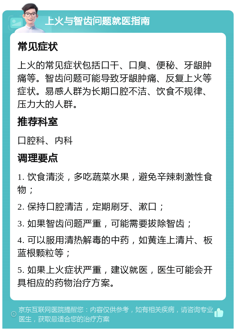 上火与智齿问题就医指南 常见症状 上火的常见症状包括口干、口臭、便秘、牙龈肿痛等。智齿问题可能导致牙龈肿痛、反复上火等症状。易感人群为长期口腔不洁、饮食不规律、压力大的人群。 推荐科室 口腔科、内科 调理要点 1. 饮食清淡，多吃蔬菜水果，避免辛辣刺激性食物； 2. 保持口腔清洁，定期刷牙、漱口； 3. 如果智齿问题严重，可能需要拔除智齿； 4. 可以服用清热解毒的中药，如黄连上清片、板蓝根颗粒等； 5. 如果上火症状严重，建议就医，医生可能会开具相应的药物治疗方案。