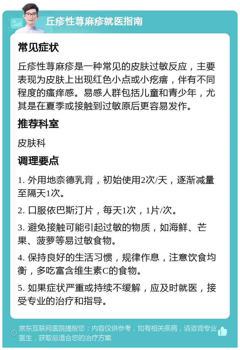 丘疹性荨麻疹就医指南 常见症状 丘疹性荨麻疹是一种常见的皮肤过敏反应，主要表现为皮肤上出现红色小点或小疙瘩，伴有不同程度的瘙痒感。易感人群包括儿童和青少年，尤其是在夏季或接触到过敏原后更容易发作。 推荐科室 皮肤科 调理要点 1. 外用地奈德乳膏，初始使用2次/天，逐渐减量至隔天1次。 2. 口服依巴斯汀片，每天1次，1片/次。 3. 避免接触可能引起过敏的物质，如海鲜、芒果、菠萝等易过敏食物。 4. 保持良好的生活习惯，规律作息，注意饮食均衡，多吃富含维生素C的食物。 5. 如果症状严重或持续不缓解，应及时就医，接受专业的治疗和指导。