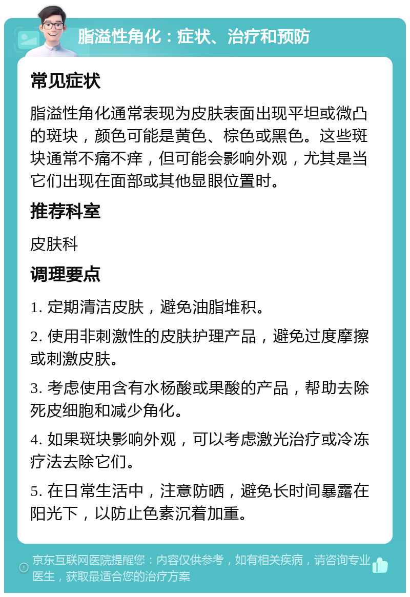 脂溢性角化：症状、治疗和预防 常见症状 脂溢性角化通常表现为皮肤表面出现平坦或微凸的斑块，颜色可能是黄色、棕色或黑色。这些斑块通常不痛不痒，但可能会影响外观，尤其是当它们出现在面部或其他显眼位置时。 推荐科室 皮肤科 调理要点 1. 定期清洁皮肤，避免油脂堆积。 2. 使用非刺激性的皮肤护理产品，避免过度摩擦或刺激皮肤。 3. 考虑使用含有水杨酸或果酸的产品，帮助去除死皮细胞和减少角化。 4. 如果斑块影响外观，可以考虑激光治疗或冷冻疗法去除它们。 5. 在日常生活中，注意防晒，避免长时间暴露在阳光下，以防止色素沉着加重。