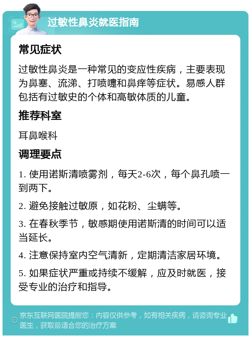 过敏性鼻炎就医指南 常见症状 过敏性鼻炎是一种常见的变应性疾病，主要表现为鼻塞、流涕、打喷嚏和鼻痒等症状。易感人群包括有过敏史的个体和高敏体质的儿童。 推荐科室 耳鼻喉科 调理要点 1. 使用诺斯清喷雾剂，每天2-6次，每个鼻孔喷一到两下。 2. 避免接触过敏原，如花粉、尘螨等。 3. 在春秋季节，敏感期使用诺斯清的时间可以适当延长。 4. 注意保持室内空气清新，定期清洁家居环境。 5. 如果症状严重或持续不缓解，应及时就医，接受专业的治疗和指导。