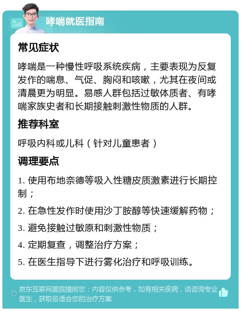 哮喘就医指南 常见症状 哮喘是一种慢性呼吸系统疾病，主要表现为反复发作的喘息、气促、胸闷和咳嗽，尤其在夜间或清晨更为明显。易感人群包括过敏体质者、有哮喘家族史者和长期接触刺激性物质的人群。 推荐科室 呼吸内科或儿科（针对儿童患者） 调理要点 1. 使用布地奈德等吸入性糖皮质激素进行长期控制； 2. 在急性发作时使用沙丁胺醇等快速缓解药物； 3. 避免接触过敏原和刺激性物质； 4. 定期复查，调整治疗方案； 5. 在医生指导下进行雾化治疗和呼吸训练。