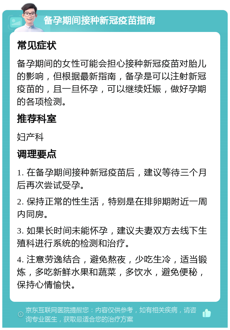 备孕期间接种新冠疫苗指南 常见症状 备孕期间的女性可能会担心接种新冠疫苗对胎儿的影响，但根据最新指南，备孕是可以注射新冠疫苗的，且一旦怀孕，可以继续妊娠，做好孕期的各项检测。 推荐科室 妇产科 调理要点 1. 在备孕期间接种新冠疫苗后，建议等待三个月后再次尝试受孕。 2. 保持正常的性生活，特别是在排卵期附近一周内同房。 3. 如果长时间未能怀孕，建议夫妻双方去线下生殖科进行系统的检测和治疗。 4. 注意劳逸结合，避免熬夜，少吃生冷，适当锻炼，多吃新鲜水果和蔬菜，多饮水，避免便秘，保持心情愉快。