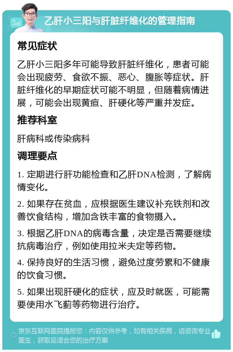 乙肝小三阳与肝脏纤维化的管理指南 常见症状 乙肝小三阳多年可能导致肝脏纤维化，患者可能会出现疲劳、食欲不振、恶心、腹胀等症状。肝脏纤维化的早期症状可能不明显，但随着病情进展，可能会出现黄疸、肝硬化等严重并发症。 推荐科室 肝病科或传染病科 调理要点 1. 定期进行肝功能检查和乙肝DNA检测，了解病情变化。 2. 如果存在贫血，应根据医生建议补充铁剂和改善饮食结构，增加含铁丰富的食物摄入。 3. 根据乙肝DNA的病毒含量，决定是否需要继续抗病毒治疗，例如使用拉米夫定等药物。 4. 保持良好的生活习惯，避免过度劳累和不健康的饮食习惯。 5. 如果出现肝硬化的症状，应及时就医，可能需要使用水飞蓟等药物进行治疗。