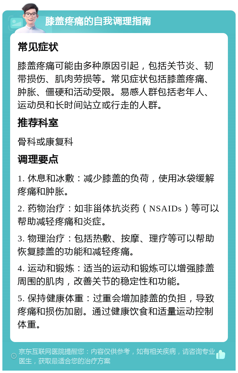 膝盖疼痛的自我调理指南 常见症状 膝盖疼痛可能由多种原因引起，包括关节炎、韧带损伤、肌肉劳损等。常见症状包括膝盖疼痛、肿胀、僵硬和活动受限。易感人群包括老年人、运动员和长时间站立或行走的人群。 推荐科室 骨科或康复科 调理要点 1. 休息和冰敷：减少膝盖的负荷，使用冰袋缓解疼痛和肿胀。 2. 药物治疗：如非甾体抗炎药（NSAIDs）等可以帮助减轻疼痛和炎症。 3. 物理治疗：包括热敷、按摩、理疗等可以帮助恢复膝盖的功能和减轻疼痛。 4. 运动和锻炼：适当的运动和锻炼可以增强膝盖周围的肌肉，改善关节的稳定性和功能。 5. 保持健康体重：过重会增加膝盖的负担，导致疼痛和损伤加剧。通过健康饮食和适量运动控制体重。