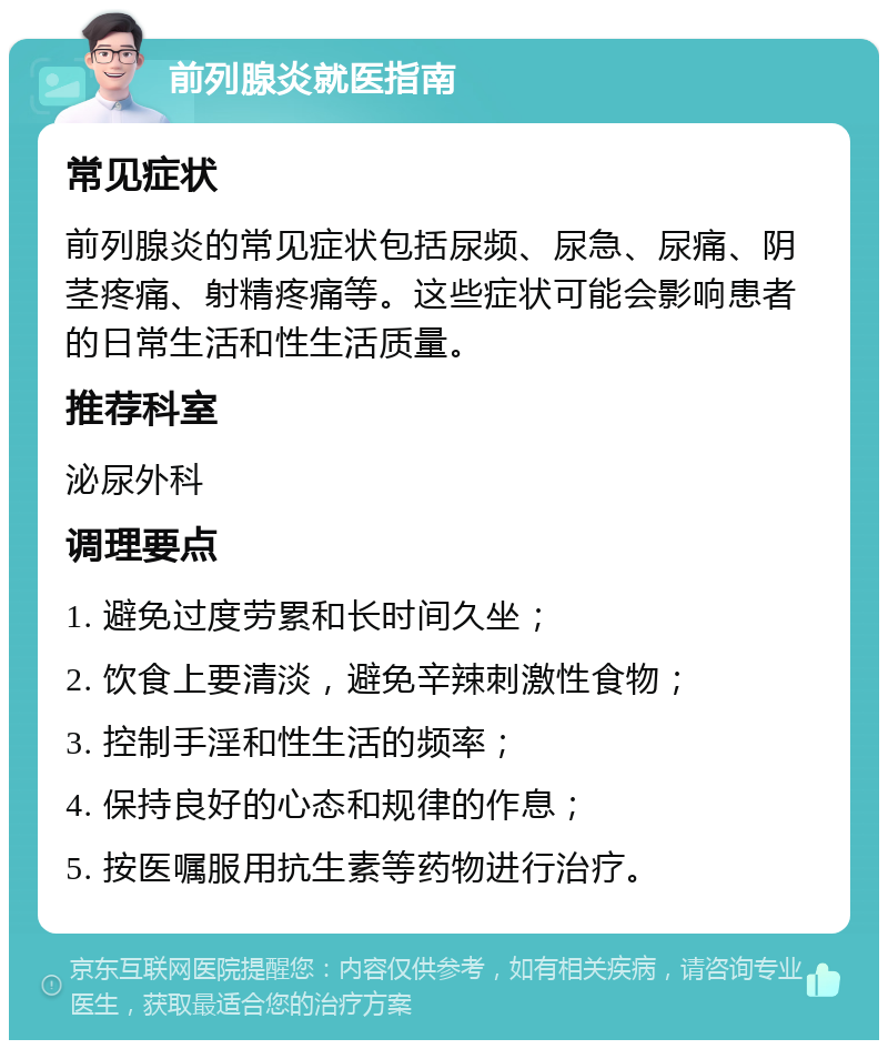 前列腺炎就医指南 常见症状 前列腺炎的常见症状包括尿频、尿急、尿痛、阴茎疼痛、射精疼痛等。这些症状可能会影响患者的日常生活和性生活质量。 推荐科室 泌尿外科 调理要点 1. 避免过度劳累和长时间久坐； 2. 饮食上要清淡，避免辛辣刺激性食物； 3. 控制手淫和性生活的频率； 4. 保持良好的心态和规律的作息； 5. 按医嘱服用抗生素等药物进行治疗。