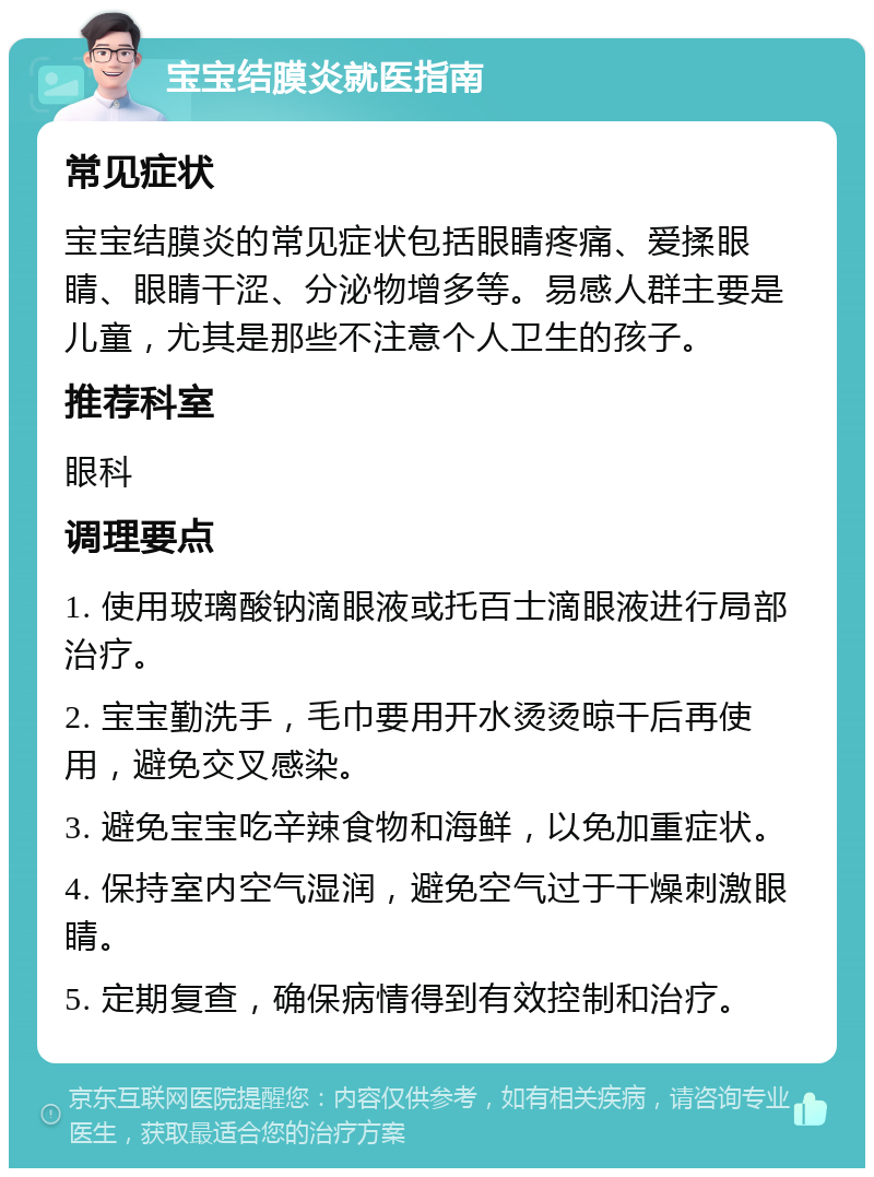 宝宝结膜炎就医指南 常见症状 宝宝结膜炎的常见症状包括眼睛疼痛、爱揉眼睛、眼睛干涩、分泌物增多等。易感人群主要是儿童，尤其是那些不注意个人卫生的孩子。 推荐科室 眼科 调理要点 1. 使用玻璃酸钠滴眼液或托百士滴眼液进行局部治疗。 2. 宝宝勤洗手，毛巾要用开水烫烫晾干后再使用，避免交叉感染。 3. 避免宝宝吃辛辣食物和海鲜，以免加重症状。 4. 保持室内空气湿润，避免空气过于干燥刺激眼睛。 5. 定期复查，确保病情得到有效控制和治疗。