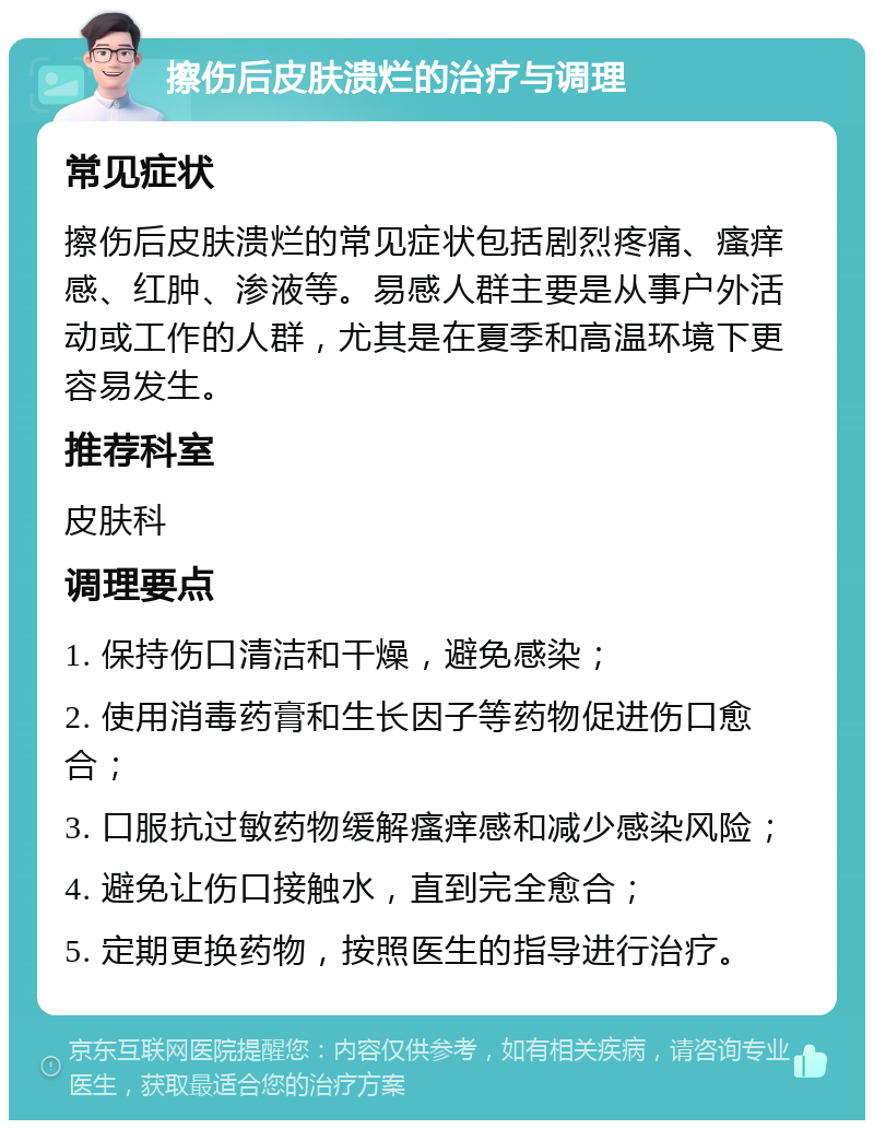 擦伤后皮肤溃烂的治疗与调理 常见症状 擦伤后皮肤溃烂的常见症状包括剧烈疼痛、瘙痒感、红肿、渗液等。易感人群主要是从事户外活动或工作的人群，尤其是在夏季和高温环境下更容易发生。 推荐科室 皮肤科 调理要点 1. 保持伤口清洁和干燥，避免感染； 2. 使用消毒药膏和生长因子等药物促进伤口愈合； 3. 口服抗过敏药物缓解瘙痒感和减少感染风险； 4. 避免让伤口接触水，直到完全愈合； 5. 定期更换药物，按照医生的指导进行治疗。