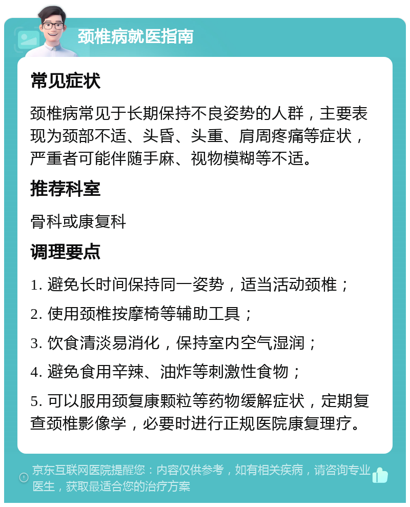 颈椎病就医指南 常见症状 颈椎病常见于长期保持不良姿势的人群，主要表现为颈部不适、头昏、头重、肩周疼痛等症状，严重者可能伴随手麻、视物模糊等不适。 推荐科室 骨科或康复科 调理要点 1. 避免长时间保持同一姿势，适当活动颈椎； 2. 使用颈椎按摩椅等辅助工具； 3. 饮食清淡易消化，保持室内空气湿润； 4. 避免食用辛辣、油炸等刺激性食物； 5. 可以服用颈复康颗粒等药物缓解症状，定期复查颈椎影像学，必要时进行正规医院康复理疗。