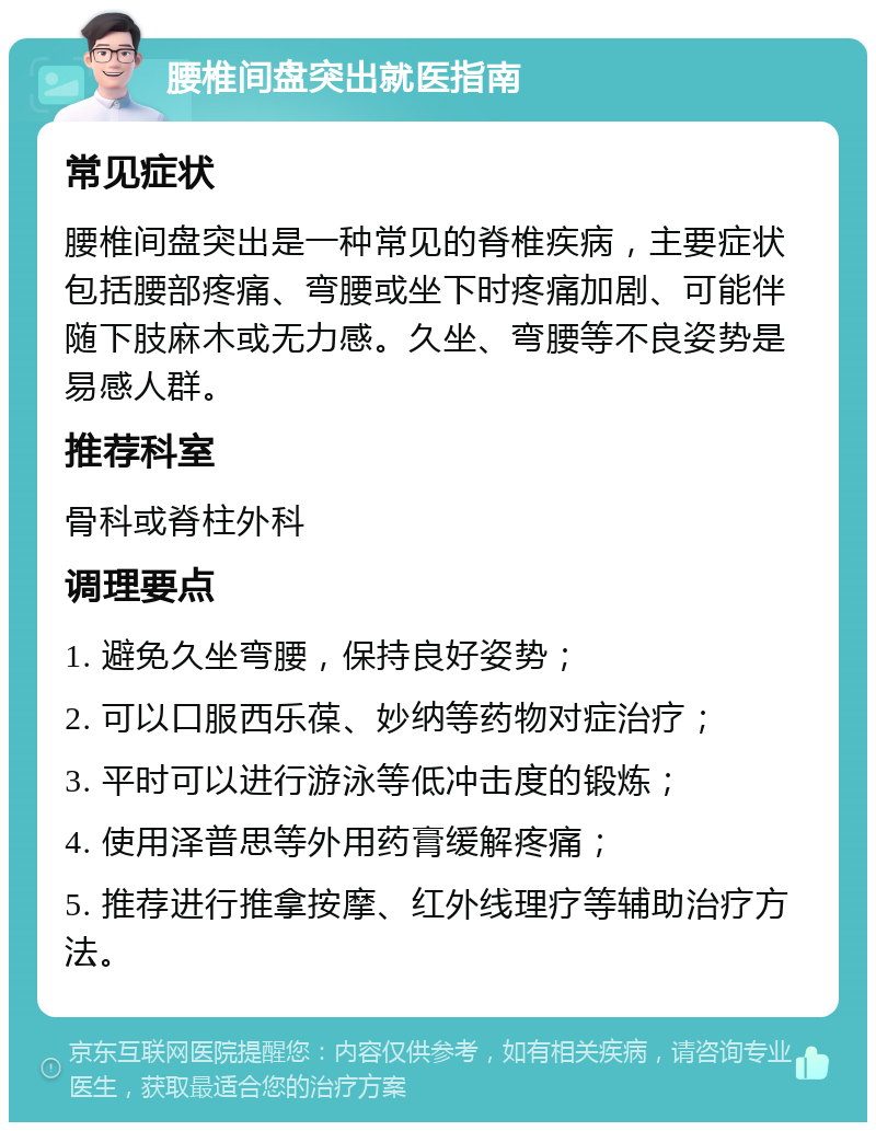 腰椎间盘突出就医指南 常见症状 腰椎间盘突出是一种常见的脊椎疾病，主要症状包括腰部疼痛、弯腰或坐下时疼痛加剧、可能伴随下肢麻木或无力感。久坐、弯腰等不良姿势是易感人群。 推荐科室 骨科或脊柱外科 调理要点 1. 避免久坐弯腰，保持良好姿势； 2. 可以口服西乐葆、妙纳等药物对症治疗； 3. 平时可以进行游泳等低冲击度的锻炼； 4. 使用泽普思等外用药膏缓解疼痛； 5. 推荐进行推拿按摩、红外线理疗等辅助治疗方法。