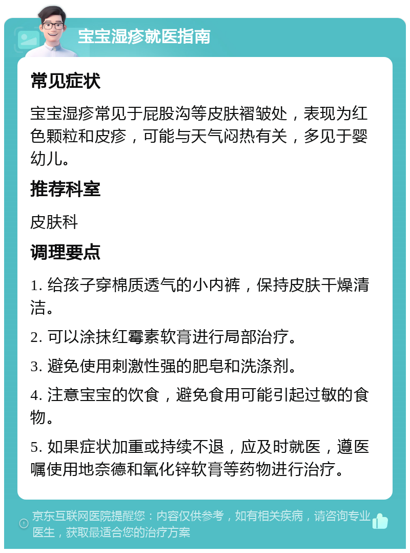 宝宝湿疹就医指南 常见症状 宝宝湿疹常见于屁股沟等皮肤褶皱处，表现为红色颗粒和皮疹，可能与天气闷热有关，多见于婴幼儿。 推荐科室 皮肤科 调理要点 1. 给孩子穿棉质透气的小内裤，保持皮肤干燥清洁。 2. 可以涂抹红霉素软膏进行局部治疗。 3. 避免使用刺激性强的肥皂和洗涤剂。 4. 注意宝宝的饮食，避免食用可能引起过敏的食物。 5. 如果症状加重或持续不退，应及时就医，遵医嘱使用地奈德和氧化锌软膏等药物进行治疗。