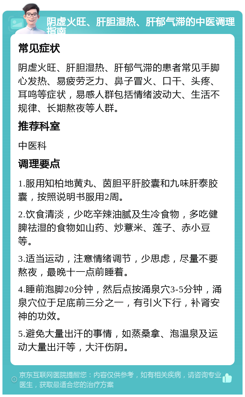 阴虚火旺、肝胆湿热、肝郁气滞的中医调理指南 常见症状 阴虚火旺、肝胆湿热、肝郁气滞的患者常见手脚心发热、易疲劳乏力、鼻子冒火、口干、头疼、耳鸣等症状，易感人群包括情绪波动大、生活不规律、长期熬夜等人群。 推荐科室 中医科 调理要点 1.服用知柏地黄丸、茵胆平肝胶囊和九味肝泰胶囊，按照说明书服用2周。 2.饮食清淡，少吃辛辣油腻及生冷食物，多吃健脾祛湿的食物如山药、炒薏米、莲子、赤小豆等。 3.适当运动，注意情绪调节，少思虑，尽量不要熬夜，最晚十一点前睡着。 4.睡前泡脚20分钟，然后点按涌泉穴3-5分钟，涌泉穴位于足底前三分之一，有引火下行，补肾安神的功效。 5.避免大量出汗的事情，如蒸桑拿、泡温泉及运动大量出汗等，大汗伤阴。