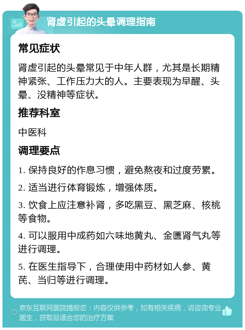 肾虚引起的头晕调理指南 常见症状 肾虚引起的头晕常见于中年人群，尤其是长期精神紧张、工作压力大的人。主要表现为早醒、头晕、没精神等症状。 推荐科室 中医科 调理要点 1. 保持良好的作息习惯，避免熬夜和过度劳累。 2. 适当进行体育锻炼，增强体质。 3. 饮食上应注意补肾，多吃黑豆、黑芝麻、核桃等食物。 4. 可以服用中成药如六味地黄丸、金匮肾气丸等进行调理。 5. 在医生指导下，合理使用中药材如人参、黄芪、当归等进行调理。