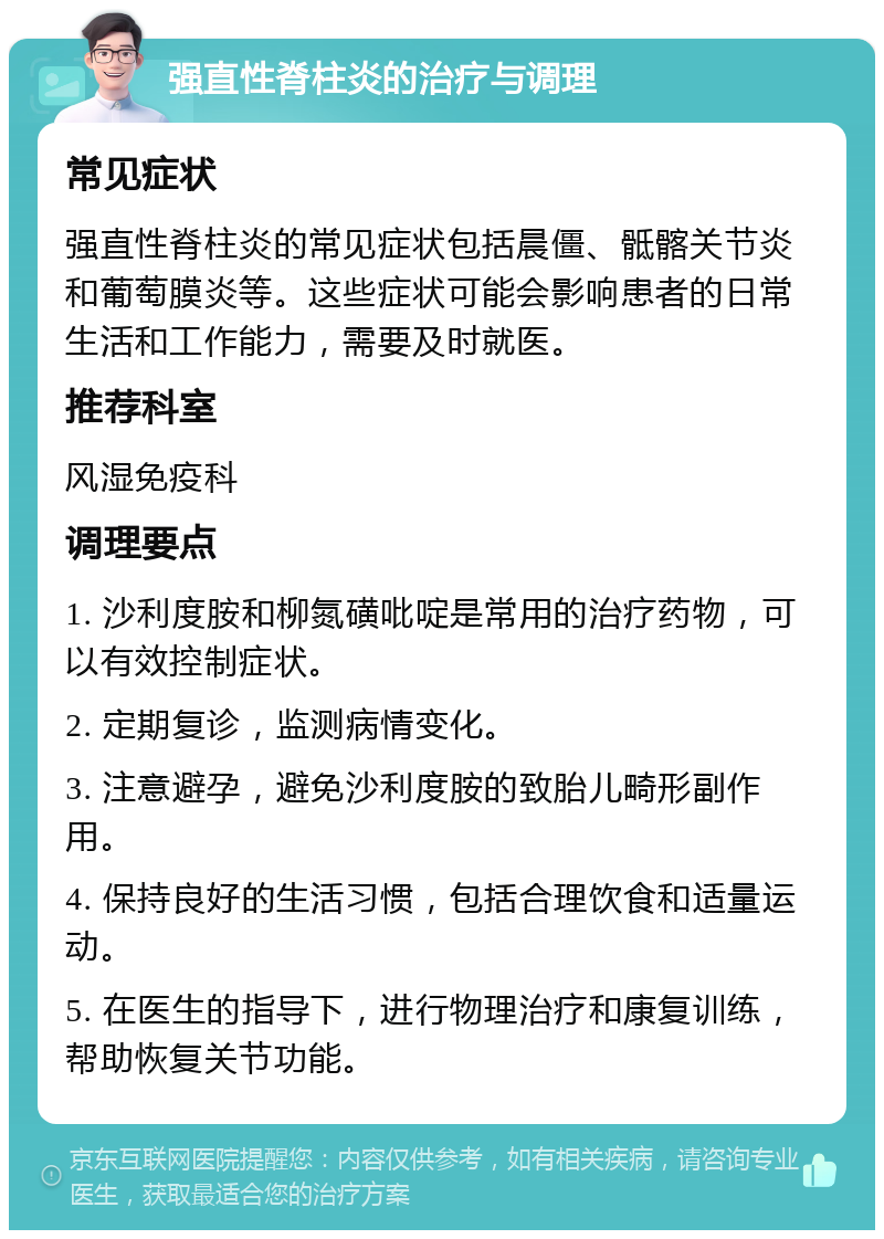 强直性脊柱炎的治疗与调理 常见症状 强直性脊柱炎的常见症状包括晨僵、骶髂关节炎和葡萄膜炎等。这些症状可能会影响患者的日常生活和工作能力，需要及时就医。 推荐科室 风湿免疫科 调理要点 1. 沙利度胺和柳氮磺吡啶是常用的治疗药物，可以有效控制症状。 2. 定期复诊，监测病情变化。 3. 注意避孕，避免沙利度胺的致胎儿畸形副作用。 4. 保持良好的生活习惯，包括合理饮食和适量运动。 5. 在医生的指导下，进行物理治疗和康复训练，帮助恢复关节功能。