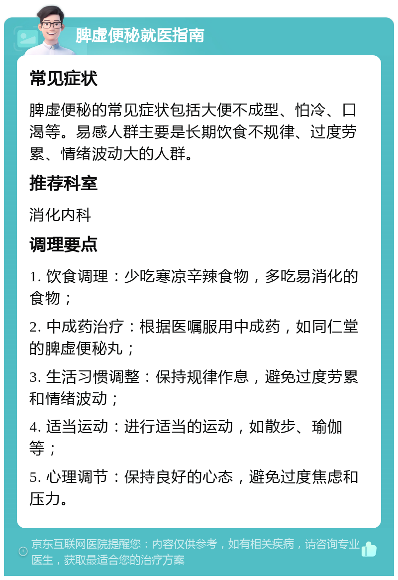 脾虚便秘就医指南 常见症状 脾虚便秘的常见症状包括大便不成型、怕冷、口渴等。易感人群主要是长期饮食不规律、过度劳累、情绪波动大的人群。 推荐科室 消化内科 调理要点 1. 饮食调理：少吃寒凉辛辣食物，多吃易消化的食物； 2. 中成药治疗：根据医嘱服用中成药，如同仁堂的脾虚便秘丸； 3. 生活习惯调整：保持规律作息，避免过度劳累和情绪波动； 4. 适当运动：进行适当的运动，如散步、瑜伽等； 5. 心理调节：保持良好的心态，避免过度焦虑和压力。