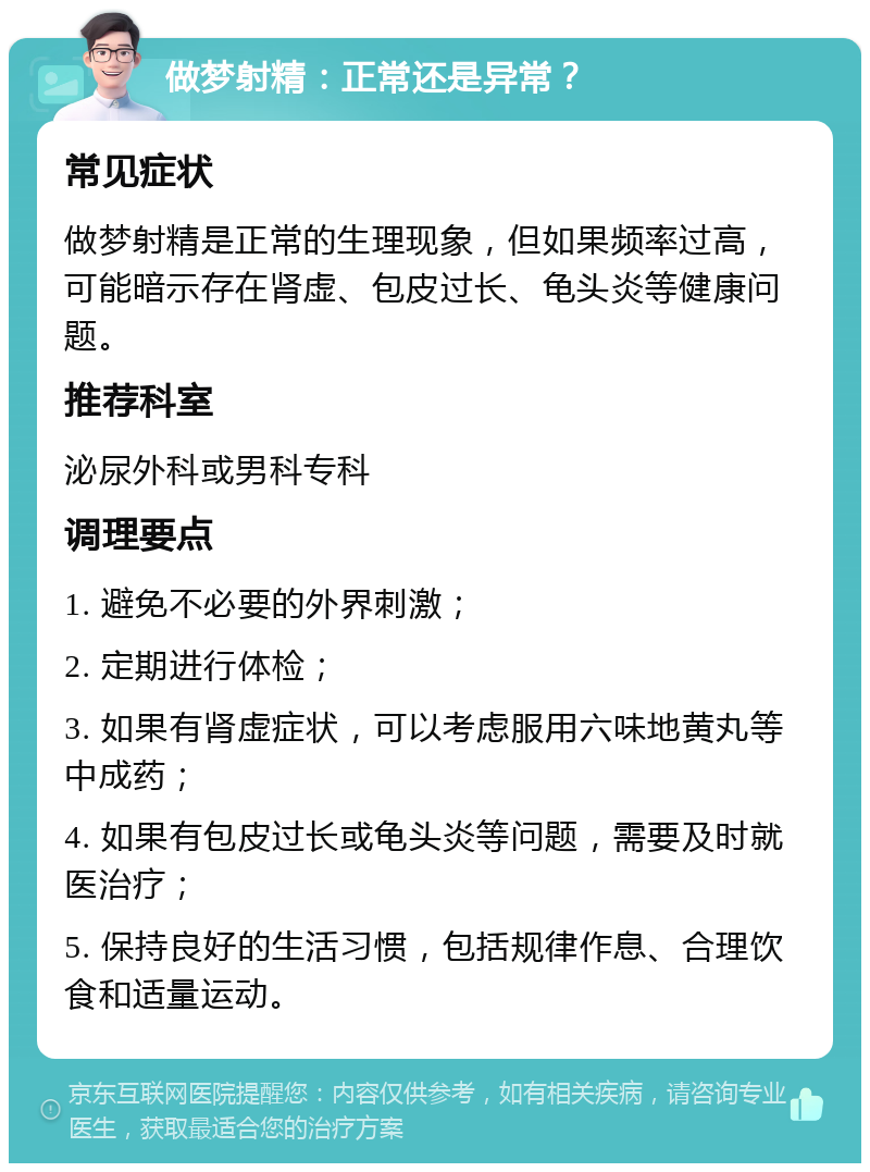 做梦射精：正常还是异常？ 常见症状 做梦射精是正常的生理现象，但如果频率过高，可能暗示存在肾虚、包皮过长、龟头炎等健康问题。 推荐科室 泌尿外科或男科专科 调理要点 1. 避免不必要的外界刺激； 2. 定期进行体检； 3. 如果有肾虚症状，可以考虑服用六味地黄丸等中成药； 4. 如果有包皮过长或龟头炎等问题，需要及时就医治疗； 5. 保持良好的生活习惯，包括规律作息、合理饮食和适量运动。