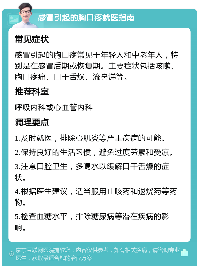 感冒引起的胸口疼就医指南 常见症状 感冒引起的胸口疼常见于年轻人和中老年人，特别是在感冒后期或恢复期。主要症状包括咳嗽、胸口疼痛、口干舌燥、流鼻涕等。 推荐科室 呼吸内科或心血管内科 调理要点 1.及时就医，排除心肌炎等严重疾病的可能。 2.保持良好的生活习惯，避免过度劳累和受凉。 3.注意口腔卫生，多喝水以缓解口干舌燥的症状。 4.根据医生建议，适当服用止咳药和退烧药等药物。 5.检查血糖水平，排除糖尿病等潜在疾病的影响。