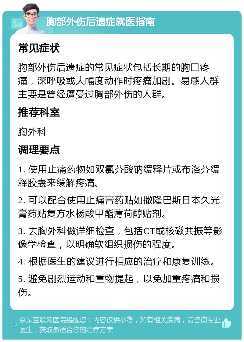 胸部外伤后遗症就医指南 常见症状 胸部外伤后遗症的常见症状包括长期的胸口疼痛，深呼吸或大幅度动作时疼痛加剧。易感人群主要是曾经遭受过胸部外伤的人群。 推荐科室 胸外科 调理要点 1. 使用止痛药物如双氯芬酸钠缓释片或布洛芬缓释胶囊来缓解疼痛。 2. 可以配合使用止痛膏药贴如撒隆巴斯日本久光膏药贴复方水杨酸甲酯薄荷醇贴剂。 3. 去胸外科做详细检查，包括CT或核磁共振等影像学检查，以明确软组织损伤的程度。 4. 根据医生的建议进行相应的治疗和康复训练。 5. 避免剧烈运动和重物提起，以免加重疼痛和损伤。