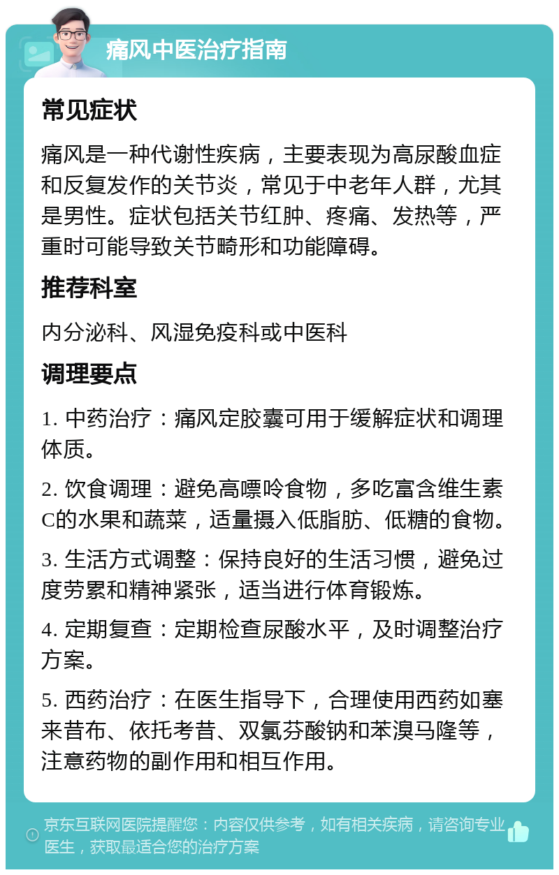 痛风中医治疗指南 常见症状 痛风是一种代谢性疾病，主要表现为高尿酸血症和反复发作的关节炎，常见于中老年人群，尤其是男性。症状包括关节红肿、疼痛、发热等，严重时可能导致关节畸形和功能障碍。 推荐科室 内分泌科、风湿免疫科或中医科 调理要点 1. 中药治疗：痛风定胶囊可用于缓解症状和调理体质。 2. 饮食调理：避免高嘌呤食物，多吃富含维生素C的水果和蔬菜，适量摄入低脂肪、低糖的食物。 3. 生活方式调整：保持良好的生活习惯，避免过度劳累和精神紧张，适当进行体育锻炼。 4. 定期复查：定期检查尿酸水平，及时调整治疗方案。 5. 西药治疗：在医生指导下，合理使用西药如塞来昔布、依托考昔、双氯芬酸钠和苯溴马隆等，注意药物的副作用和相互作用。