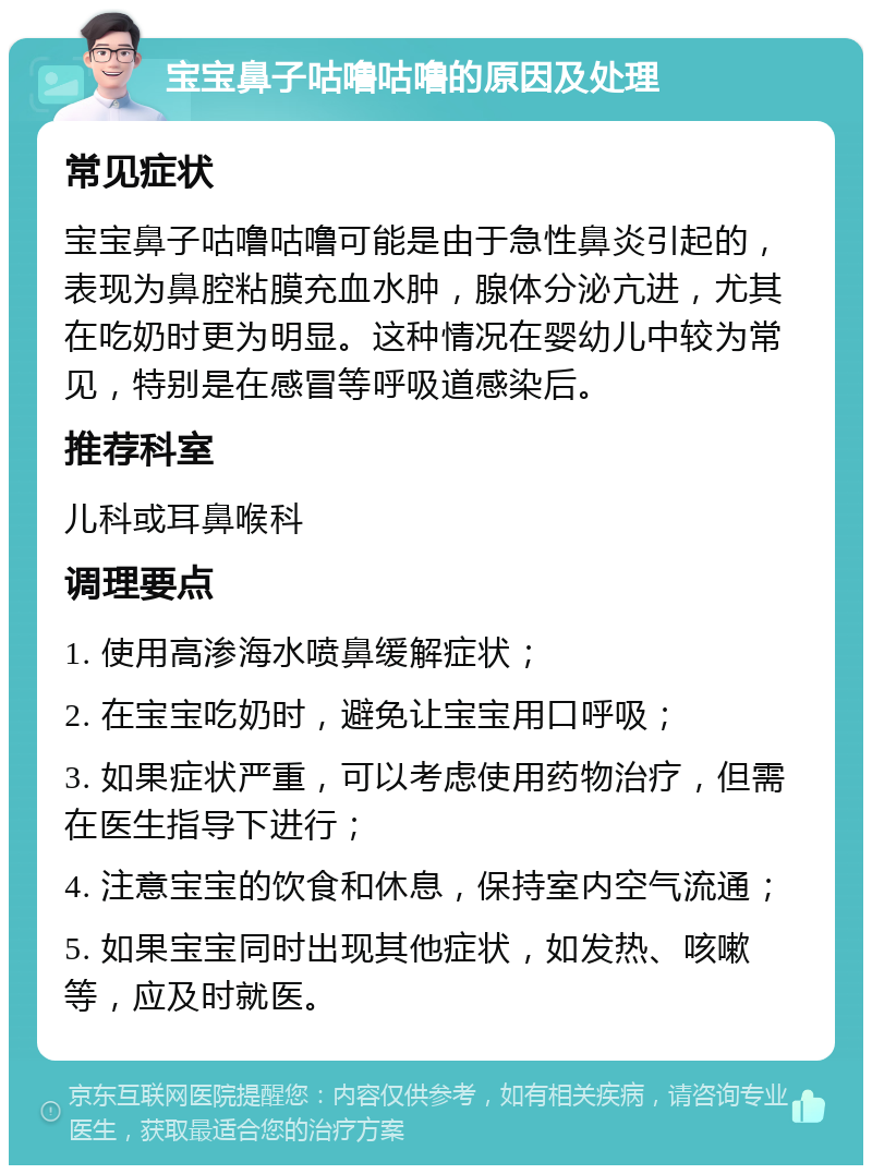 宝宝鼻子咕噜咕噜的原因及处理 常见症状 宝宝鼻子咕噜咕噜可能是由于急性鼻炎引起的，表现为鼻腔粘膜充血水肿，腺体分泌亢进，尤其在吃奶时更为明显。这种情况在婴幼儿中较为常见，特别是在感冒等呼吸道感染后。 推荐科室 儿科或耳鼻喉科 调理要点 1. 使用高渗海水喷鼻缓解症状； 2. 在宝宝吃奶时，避免让宝宝用口呼吸； 3. 如果症状严重，可以考虑使用药物治疗，但需在医生指导下进行； 4. 注意宝宝的饮食和休息，保持室内空气流通； 5. 如果宝宝同时出现其他症状，如发热、咳嗽等，应及时就医。