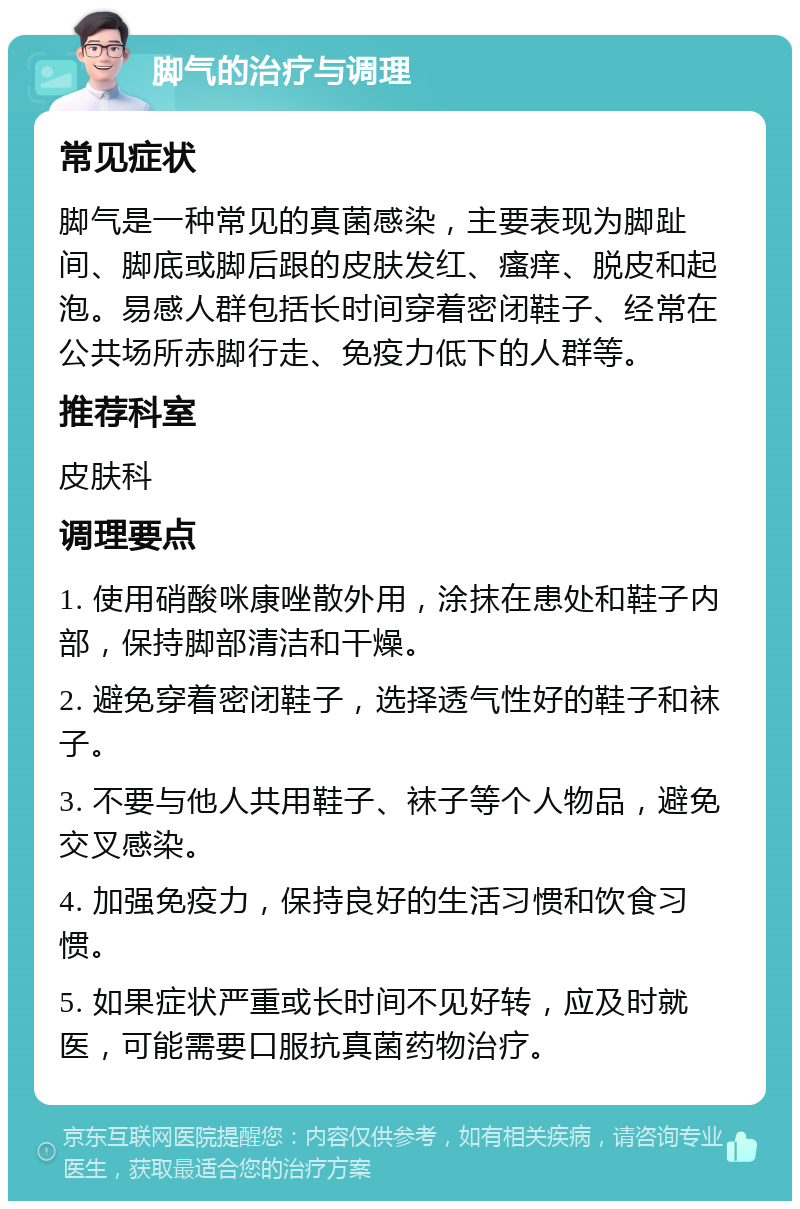 脚气的治疗与调理 常见症状 脚气是一种常见的真菌感染，主要表现为脚趾间、脚底或脚后跟的皮肤发红、瘙痒、脱皮和起泡。易感人群包括长时间穿着密闭鞋子、经常在公共场所赤脚行走、免疫力低下的人群等。 推荐科室 皮肤科 调理要点 1. 使用硝酸咪康唑散外用，涂抹在患处和鞋子内部，保持脚部清洁和干燥。 2. 避免穿着密闭鞋子，选择透气性好的鞋子和袜子。 3. 不要与他人共用鞋子、袜子等个人物品，避免交叉感染。 4. 加强免疫力，保持良好的生活习惯和饮食习惯。 5. 如果症状严重或长时间不见好转，应及时就医，可能需要口服抗真菌药物治疗。