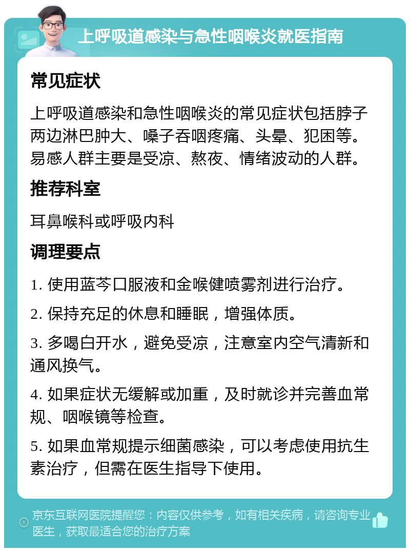 上呼吸道感染与急性咽喉炎就医指南 常见症状 上呼吸道感染和急性咽喉炎的常见症状包括脖子两边淋巴肿大、嗓子吞咽疼痛、头晕、犯困等。易感人群主要是受凉、熬夜、情绪波动的人群。 推荐科室 耳鼻喉科或呼吸内科 调理要点 1. 使用蓝芩口服液和金喉健喷雾剂进行治疗。 2. 保持充足的休息和睡眠，增强体质。 3. 多喝白开水，避免受凉，注意室内空气清新和通风换气。 4. 如果症状无缓解或加重，及时就诊并完善血常规、咽喉镜等检查。 5. 如果血常规提示细菌感染，可以考虑使用抗生素治疗，但需在医生指导下使用。