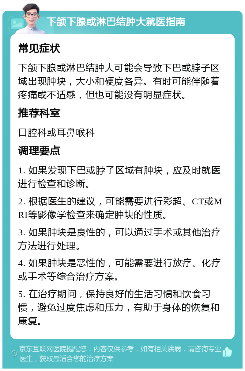 下颌下腺或淋巴结肿大就医指南 常见症状 下颌下腺或淋巴结肿大可能会导致下巴或脖子区域出现肿块，大小和硬度各异。有时可能伴随着疼痛或不适感，但也可能没有明显症状。 推荐科室 口腔科或耳鼻喉科 调理要点 1. 如果发现下巴或脖子区域有肿块，应及时就医进行检查和诊断。 2. 根据医生的建议，可能需要进行彩超、CT或MRI等影像学检查来确定肿块的性质。 3. 如果肿块是良性的，可以通过手术或其他治疗方法进行处理。 4. 如果肿块是恶性的，可能需要进行放疗、化疗或手术等综合治疗方案。 5. 在治疗期间，保持良好的生活习惯和饮食习惯，避免过度焦虑和压力，有助于身体的恢复和康复。