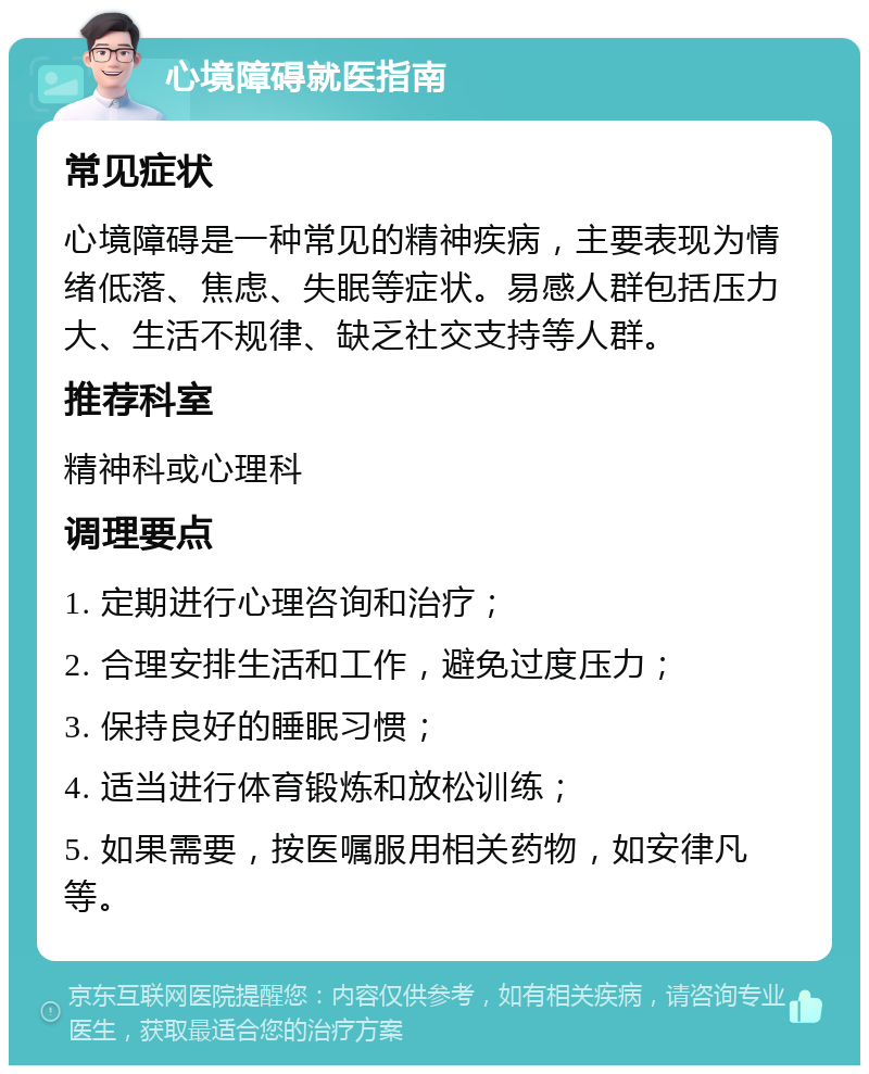 心境障碍就医指南 常见症状 心境障碍是一种常见的精神疾病，主要表现为情绪低落、焦虑、失眠等症状。易感人群包括压力大、生活不规律、缺乏社交支持等人群。 推荐科室 精神科或心理科 调理要点 1. 定期进行心理咨询和治疗； 2. 合理安排生活和工作，避免过度压力； 3. 保持良好的睡眠习惯； 4. 适当进行体育锻炼和放松训练； 5. 如果需要，按医嘱服用相关药物，如安律凡等。