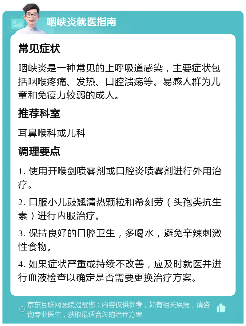 咽峡炎就医指南 常见症状 咽峡炎是一种常见的上呼吸道感染，主要症状包括咽喉疼痛、发热、口腔溃疡等。易感人群为儿童和免疫力较弱的成人。 推荐科室 耳鼻喉科或儿科 调理要点 1. 使用开喉剑喷雾剂或口腔炎喷雾剂进行外用治疗。 2. 口服小儿豉翘清热颗粒和希刻劳（头孢类抗生素）进行内服治疗。 3. 保持良好的口腔卫生，多喝水，避免辛辣刺激性食物。 4. 如果症状严重或持续不改善，应及时就医并进行血液检查以确定是否需要更换治疗方案。