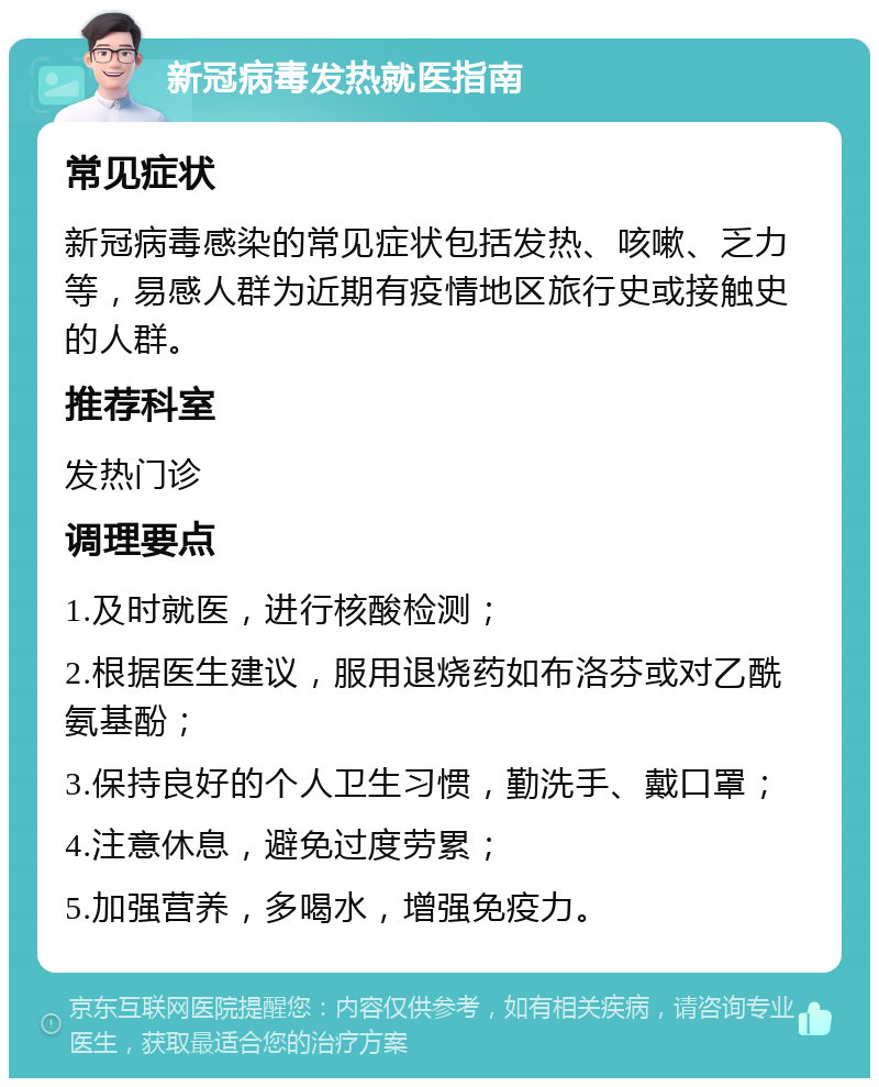 新冠病毒发热就医指南 常见症状 新冠病毒感染的常见症状包括发热、咳嗽、乏力等，易感人群为近期有疫情地区旅行史或接触史的人群。 推荐科室 发热门诊 调理要点 1.及时就医，进行核酸检测； 2.根据医生建议，服用退烧药如布洛芬或对乙酰氨基酚； 3.保持良好的个人卫生习惯，勤洗手、戴口罩； 4.注意休息，避免过度劳累； 5.加强营养，多喝水，增强免疫力。